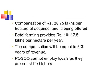 Compensation of Rs. 28.75 lakhs per
hectare of acquired land is being offered.
Betel farming provides Rs. 10- 17.5
lakhs per hectare per year.
The compensation will be equal to 2-3
years of revenue.
POSCO cannot employ locals as they
are not skilled labors.
 