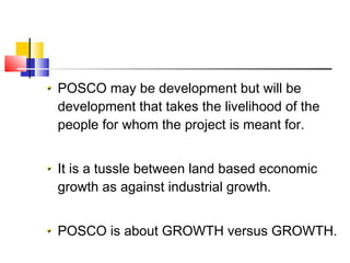 POSCO may be development but will be
development that takes the livelihood of the
people for whom the project is meant for.
It is a tussle between land based economic
growth as against industrial growth.
POSCO is about GROWTH versus GROWTH.
 