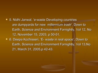  5. Nidhi Janwal, ‘e-waste Developing countries5. Nidhi Janwal, ‘e-waste Developing countries
are dumpyards for new millennium trash’, Down toare dumpyards for new millennium trash’, Down to
Earth, Science and Environment Fornightly, Vol 12, NoEarth, Science and Environment Fornightly, Vol 12, No
12, November 15, 2003, p 50-51.12, November 15, 2003, p 50-51.
 6. Deepa Kozhisseri, ‘E- waste in real space’, Down to6. Deepa Kozhisseri, ‘E- waste in real space’, Down to
Earth, Science and Environment Fornightly, Vol 13,NoEarth, Science and Environment Fornightly, Vol 13,No
21, March 31, 2005,p 42-43.21, March 31, 2005,p 42-43.
 