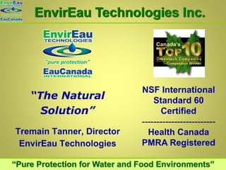 EnvirEau Technologies Inc.




                               NSF International
    “The Natural                   Standard 60
      Solution”                      Certified
                               -------------------------
Tremain Tanner, Director         Health Canada
                               PMRA Registered
 EnvirEau Technologies

“Pure Protection for Water and Food Environments”
 