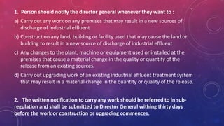 1. Person should notify the director general whenever they want to :
a) Carry out any work on any premises that may result in a new sources of
discharge of industrial effluent
b) Construct on any land, building or facility used that may cause the land or
building to result in a new source of discharge of industrial effluent
c) Any changes to the plant, machine or equipment used or installed at the
premises that cause a material change in the quality or quantity of the
release from an existing sources.
d) Carry out upgrading work of an existing industrial effluent treatment system
that may result in a material change in the quantity or quality of the release.
2. The written notification to carry any work should be referred to in sub-
regulation and shall be submitted to Director General withing thirty days
before the work or construction or upgrading commences.
 