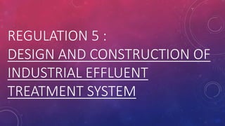 REGULATION 5 :
DESIGN AND CONSTRUCTION OF
INDUSTRIAL EFFLUENT
TREATMENT SYSTEM
 