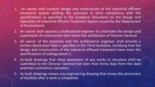 1. An owner shall conduct design and construction of the industrial effluent
treatment system withing the premises in strict compliance with the
specifications as specified in the Guidance Document on the Design and
Operation of Industrial Effluent Treatment System issued by the Department
of Environment.
2. An owner shall appoint a professional engineer to undertake the design and
supervision of construction that meets the satisfaction of Director General.
3. An owner of the premises and the professional engineer shall provide a
written declaration that is specified in the Third Schedule, certifying that the
design and construction of the industrial effluent treatment have meet the
specifications of subregulation 1.
4. As-built drawings that show placement of any works or structure shall be
submitted to the Director General not later than thirty days from the date
premises commence operation.
5. As-built drawings means any engineering drawing that shows the placement
of facilities after a work is completed.
 