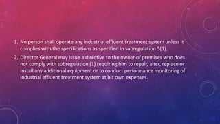 1. No person shall operate any industrial effluent treatment system unless it
complies with the specifications as specified in subregulation 5(1).
2. Director General may issue a directive to the owner of premises who does
not comply with subregulation (1) requiring him to repair, alter, replace or
install any additional equipment or to conduct performance monitoring of
industrial effluent treatment system at his own expenses.
 