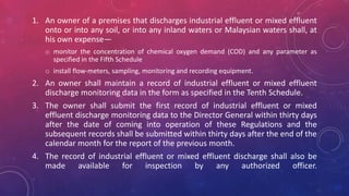 1. An owner of a premises that discharges industrial effluent or mixed effluent
onto or into any soil, or into any inland waters or Malaysian waters shall, at
his own expense—
o monitor the concentration of chemical oxygen demand (COD) and any parameter as
specified in the Fifth Schedule
o install flow-meters, sampling, monitoring and recording equipment.
2. An owner shall maintain a record of industrial effluent or mixed effluent
discharge monitoring data in the form as specified in the Tenth Schedule.
3. The owner shall submit the first record of industrial effluent or mixed
effluent discharge monitoring data to the Director General within thirty days
after the date of coming into operation of these Regulations and the
subsequent records shall be submitted within thirty days after the end of the
calendar month for the report of the previous month.
4. The record of industrial effluent or mixed effluent discharge shall also be
made available for inspection by any authorized officer.
 