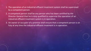 1. The operation of an industrial effluent treatment system shall be supervised
by a competent person.
2. A competent person shall be any person who has been certified by the
Director General that he is duly qualified to supervise the operation of an
industrial effluent treatment system is in operation.
3. An owner or occupier of a premise shall ensure that a competent person is on
futy at any time the industrial effluent treatment is in operation.
 