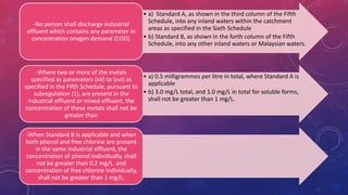 • a) Standard A, as shown in the third column of the Fifth
Schedule, into any inland waters within the catchment
areas as specified in the Sixth Schedule
• b) Standard B, as shown in the forth column of the Fifth
Schedule, into any other inland waters or Malaysian waters.
-No person shall discharge industrial
effluent which contains any parameter in
concentration onygen demand (COD).
• a) 0.5 milligrammes per litre in total, where Standard A is
applicable
• b) 3.0 mg/L total, and 1.0 mg/L in total for soluble forms,
shall not be greater than 1 mg/L.
-Where two or more of the metals
specified as parameters (xii) to (xvi) as
specified in the Fifth Schedule, pursuant to
subregulation (1), are present in the
industrial effluent or mixed effluent, the
concentration of these metals shall not be
greater than
-When Standard B is applicable and when
both phenol and free chlorine are present
in the same industrial effluent, the
concentration of phenol individually, shall
not be greater than 0.2 mg/L. and
concentration of free chlorine individually,
shall not be greater than 1 mg/L.
 