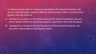 • In relation to any trade or industry as specified in the Seventh Schedule, No
person shall discharge industrial effluent which contains COD in concentration
greater than the limits of-
a) Standard A, as shown in the third column of the Seventh Schedule, into any
inland waters within the catchment areas as specified in the Sixth Schedule.
b) Standard B, as shown in the fourth column of the Seventh Schedule, into
any other inland waters or Malaysian waters.
 