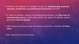  Premises are required to maintain records of manufacturing processes,
operation, maintenance and performance monitoring of the IETS.
 In order to maintain records of manufacturing processes, the flow chart of
manufacturing process which show clearly the points of effluent stream
generation must be updated.
 DOE requires premises to keep the relevant record for a minimum of three
years.
*DOE = Department of Environment
 