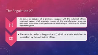The Regulation 27
(1)
• An owner or occupier of a premises equipped with the industrial effluent
treatment system shall maintain records of the manufacturing processes,
operation, maintenance and performance monitoring of the industrial effluent
treatment system.
(2)
• The records under subregulation (1) shall be made available for
inspection by the authorized officer.
 