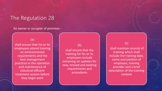 The Regulation 28
(a)
shall ensure that his or its
employees attend training
on environmental
requirements and the
best management
practices in the operation
and maintenance of
industrial effluent
treatment system before
they begin work
(b)
shall ensure that the
training for his or its
employees include
retraining on updates for
new, revised and existing
requirements and
procedures
(c)
shall maintain records of
training which shall
include the training date,
name and position of
employee, training
provider and a brief
description of the training
content
An owner or occupier of premises :
 