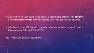  A conviction through court action carries a maximum penalty of RM 100,000
or 5 years imprisonment or both if offense under any provision of IER 2009.
 All offense under IER are also compoundable under Environmental Quality
(Compounding Offences) Rules 1978.
*IER = Industrial Effluent Regulations
 