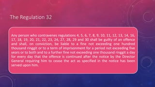 The Regulation 32
Any person who contravenes regulations 4, 5, 6, 7, 8, 9, 10, 11, 12, 13, 14, 16,
17, 18, 19, 20, 21, 22, 23, 24, 27, 28, 29 and 30 shall be guilty of an offence
and shall, on conviction, be liable to a fine not exceeding one hundred
thousand ringgit or to a term of imprisonment for a period not exceeding five
years or to both and to a further fine not exceeding one thousand ringgit a day
for every day that the offence is continued after the notice by the Director
General requiring him to cease the act as specified in the notice has been
served upon him.
 
