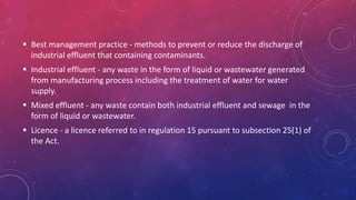  Best management practice - methods to prevent or reduce the discharge of
industrial effluent that containing contaminants.
 Industrial effluent - any waste in the form of liquid or wastewater generated
from manufacturing process including the treatment of water for water
supply.
 Mixed effluent - any waste contain both industrial effluent and sewage in the
form of liquid or wastewater.
 Licence - a licence referred to in regulation 15 pursuant to subsection 25(1) of
the Act.
 