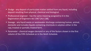  Sludge - any deposit of particulate matter settled from any liquid, including
deposit resulting from physical, chemical and biological.
 Professional engineer - has the same meaning assigned to it in the
Registration of Engineers Act 1967 [Act 138].
 Sewage - any liquid waste or wastewater discharge containing human, animal,
domestic and includes liquids containing chemicals in solution either in the
raw, treated or partially treated form.
 Parameter - chemical oxygen demand or any of the factors shown in the first
column of the Fifth Schedule or in the Ninth Schedule.
 