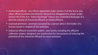 Authorized officer - any officer appointed under section 3 of the Act or any
other officer to whom the Director General has delegated his power under
section 49 of the Act; “batch discharge” means any controlled discharge of a
discrete volume of industrial effluent or mixed effluent.
 Licensed premises - premises occupied by a person who is the holder of a
licence issued in respect of the premises.
 Industrial effluent treatment system - any facility including the effluent
collection system, designed and constructed for the purpose of reducing the
potential of the industrial effluent to cause pollution.
 