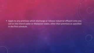 Apply to any premises which discharge or release industrial effluent onto any
soil or into inland water or Malaysian water, other than premises as specified
in the first schedule.
 