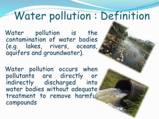 Water pollution is the
contamination of water bodies
(e.g. lakes, rivers, oceans,
aquifers and groundwater).
Water pollution occurs when
pollutants are directly or
indirectly discharged into
water bodies without adequate
treatment to remove harmful
compounds
Water pollution : Definition
 