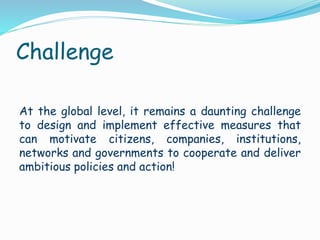 Challenge
At the global level, it remains a daunting challenge
to design and implement effective measures that
can motivate citizens, companies, institutions,
networks and governments to cooperate and deliver
ambitious policies and action!
 