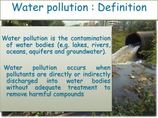 Water pollution is the contamination
of water bodies (e.g. lakes, rivers,
oceans, aquifers and groundwater).
Water pollution occurs when
pollutants are directly or indirectly
discharged into water bodies
without adequate treatment to
remove harmful compounds
Water pollution : Definition
 