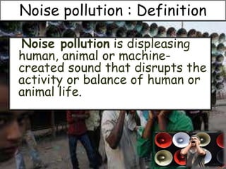 Noise pollution is displeasing
human, animal or machine-
created sound that disrupts the
activity or balance of human or
animal life.
Noise pollution : Definition
 