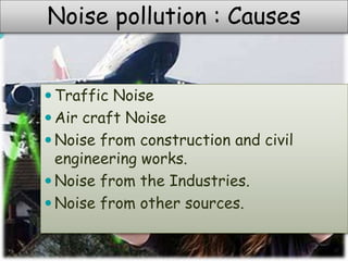  Traffic Noise
 Air craft Noise
 Noise from construction and civil
engineering works.
 Noise from the Industries.
 Noise from other sources.
Noise pollution : Causes
 