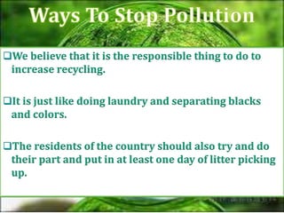 We believe that it is the responsible thing to do to
increase recycling.
It is just like doing laundry and separating blacks
and colors.
The residents of the country should also try and do
their part and put in at least one day of litter picking
up.
 