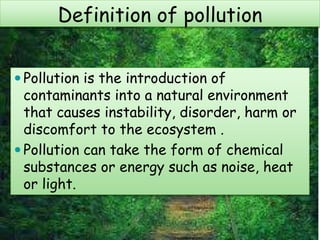 Definition of pollution
 Pollution is the introduction of
contaminants into a natural environment
that causes instability, disorder, harm or
discomfort to the ecosystem .
 Pollution can take the form of chemical
substances or energy such as noise, heat
or light.
 