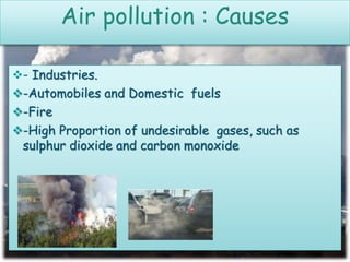- Industries.
-Automobiles and Domestic fuels
-Fire
-High Proportion of undesirable gases, such as
sulphur dioxide and carbon monoxide
Air pollution : Causes
 