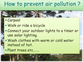 How to prevent air pollution ?
 Carpool
 Walk or ride a bicycle
 Connect your outdoor lights to a timer or
use solar lighting.
 Wash clothes with warm or cold water
instead of hot.
 Plant trees etc…….
 