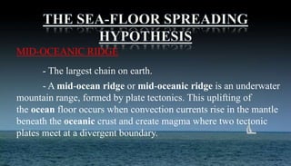 MID-OCEANIC RIDGE
- The largest chain on earth.
- A mid-ocean ridge or mid-oceanic ridge is an underwater
mountain range, formed by plate tectonics. This uplifting of
the ocean floor occurs when convection currents rise in the mantle
beneath the oceanic crust and create magma where two tectonic
plates meet at a divergent boundary.
 