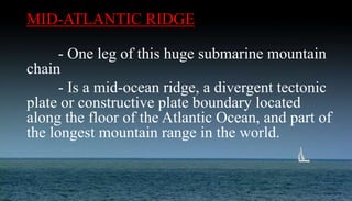 MID-ATLANTIC RIDGE
- One leg of this huge submarine mountain
chain
- Is a mid-ocean ridge, a divergent tectonic
plate or constructive plate boundary located
along the floor of the Atlantic Ocean, and part of
the longest mountain range in the world.
 