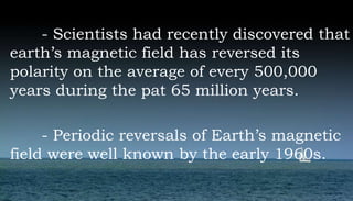 - Scientists had recently discovered that
earth’s magnetic field has reversed its
polarity on the average of every 500,000
years during the pat 65 million years.
- Periodic reversals of Earth’s magnetic
field were well known by the early 1960s.
 