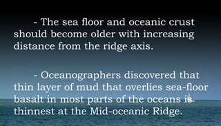 - The sea floor and oceanic crust
should become older with increasing
distance from the ridge axis.
- Oceanographers discovered that
thin layer of mud that overlies sea-floor
basalt in most parts of the oceans is
thinnest at the Mid-oceanic Ridge.
 