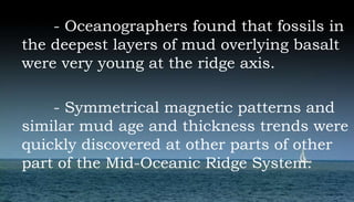 - Oceanographers found that fossils in
the deepest layers of mud overlying basalt
were very young at the ridge axis.
- Symmetrical magnetic patterns and
similar mud age and thickness trends were
quickly discovered at other parts of other
part of the Mid-Oceanic Ridge System.
 