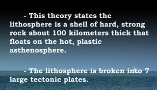 - This theory states the
lithosphere is a shell of hard, strong
rock about 100 kilometers thick that
floats on the hot, plastic
asthenosphere.
- The lithosphere is broken into 7
large tectonic plates.
 