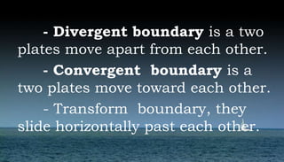 - Divergent boundary is a two
plates move apart from each other.
- Convergent boundary is a
two plates move toward each other.
- Transform boundary, they
slide horizontally past each other.
 