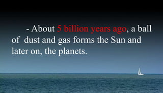 - About 5 billion years ago, a ball
of dust and gas forms the Sun and
later on, the planets.
 