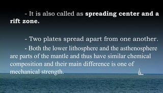 - It is also called as spreading center and a
rift zone.
- Two plates spread apart from one another.
- Both the lower lithosphere and the asthenosphere
are parts of the mantle and thus have similar chemical
composition and their main difference is one of
mechanical strength.
 