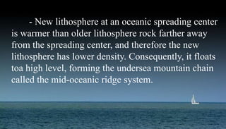 - New lithosphere at an oceanic spreading center
is warmer than older lithosphere rock farther away
from the spreading center, and therefore the new
lithosphere has lower density. Consequently, it floats
toa high level, forming the undersea mountain chain
called the mid-oceanic ridge system.
 