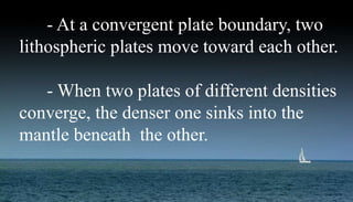 - At a convergent plate boundary, two
lithospheric plates move toward each other.
- When two plates of different densities
converge, the denser one sinks into the
mantle beneath the other.
 