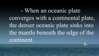- When an oceanic plate
converges with a continental plate,
the denser oceanic plate sinks into
the mantle beneath the edge of the
continent.
 