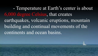 - Temperature at Earth’s center is about
6,000 degree Celsius, that creates
earthquakes, volcanic eruptions, mountain
building and continual movements of the
continents and ocean basins.
 