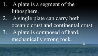 1. A plate is a segment of the
lithosphere.
2. A single plate can carry both
oceanic crust and continental crust.
3. A plate is composed of hard,
mechanically strong rock.
 