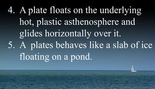 4. A plate floats on the underlying
hot, plastic asthenosphere and
glides horizontally over it.
5. A plates behaves like a slab of ice
floating on a pond.
 
