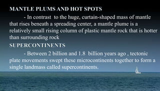 - In contrast to the huge, curtain-shaped mass of mantle
that rises beneath a spreading center, a mantle plume is a
relatively small rising column of plastic mantle rock that is hotter
than surrounding rock
- Between 2 billion and 1.8 billion years ago , tectonic
plate movements swept these microcontinents together to form a
single landmass called supercontinents.
 