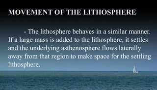 Isostasy: vertical
- The lithosphere behaves in a similar manner.
If a large mass is added to the lithosphere, it settles
and the underlying asthenosphere flows laterally
away from that region to make space for the settling
lithosphere.
 
