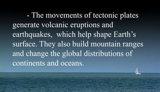 How Plate movements affect earth system- The movements of tectonic plates
generate volcanic eruptions and
earthquakes, which help shape Earth’s
surface. They also build mountain ranges
and change the global distributions of
continents and oceans.
 