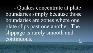Earthquakes- Quakes concentrate at plate
boundaries simply because those
boundaries are zones where one
plate slips past one another. The
slippage is rarely smooth and
continuous.
 