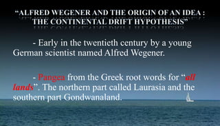 - Early in the twentieth century by a young
German scientist named Alfred Wegener.
- Pangea from the Greek root words for “all
lands”. The northern part called Laurasia and the
southern part Gondwanaland.
 